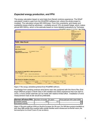 Expected energy production, and PPA

The energy calculation based on wind data from Danish onshore experience. The WAsP
calculation model is used from the WindPRO software tool, where the whole project is
modeled. The calculation shows 905 GWh/year. From this uncertainty, grid losses and
availability losses shall be withdrawn – probably around 12% at present stage, which makes
almost 800 GWh/y, which is the estimate based on more detailed evaluations by Techwise.




Figure 3 The energy calculation printout from WindPRO software.
Knowledge from existing onshore wind farms near site combined with the Horns Rev (first
large Offshore project in North Sea in DK installed end 2002) experience that now start to
come, a more certain estimate can be made with relative limited effort. Installation of wind
measurement mast at site would be preferable.

German off shore PPA          Number of months In years              Price paid per kWh (start 2006)
Increased subsidy                          158                13.1                                 8.6
Decreased subsidy                                                                                  5.7

Figure 4 The price paid per kWh are fixed in Germany for 20 years. For Off shore projects installed no
later than 2006 outside three nautical miles outside baseline used to demarcate territorial waters, the
increased price is at least 9 years (5 year on shore),




                                                                                                          8
 