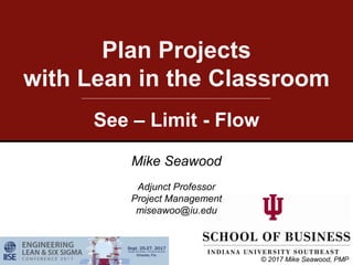 Plan Projects
with Lean in the Classroom
See – Limit - Flow
Mike Seawood
Adjunct Professor
Project Management
miseawoo@iu.edu
© 2017 Mike Seawood, PMP
 