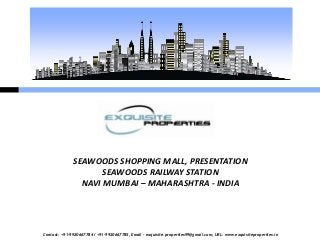 SEAWOODS SHOPPING MALL, PRESENTATION
                     SEAWOODS RAILWAY STATION
                NAVI MUMBAI – MAHARASHTRA - INDIA




Contact: +91-9920667784 / +91-9920667785, Email – exquisite.properties99@gmail.com, URL: www.exquisiteproperties.in
 
