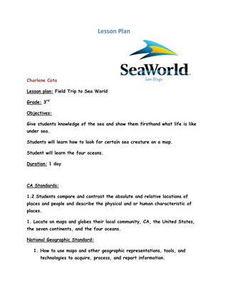 Lesson Plan




Charlene Cota

Lesson plan: Field Trip to Sea World

Grade: 3rd

Objectives:

Give students knowledge of the sea and show them firsthand what life is like
under sea.

Students will learn how to look for certain sea creature on a map.

Student will learn the four oceans.

Duration: 1 day



CA Standards:

1.2 Students compare and contrast the absolute and relative locations of
places and people and describe the physical and or human characteristic of
places.

1. Locate on maps and globes their local community, CA, the United States,
the seven continents, and the four oceans.

National Geographic Standard:

   1. How to use maps and other geographic representations, tools, and
      technologies to acquire, process, and report information.
 