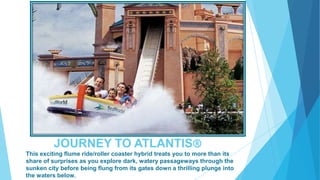 JOURNEY TO ATLANTIS®
This exciting flume ride/roller coaster hybrid treats you to more than its
share of surprises as you explore dark, watery passageways through the
sunken city before being flung from its gates down a thrilling plunge into
the waters below.

 
