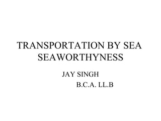 TRANSPORTATION BY SEA  SEAWORTHYNESS JAY SINGH B.C.A. LL.B 