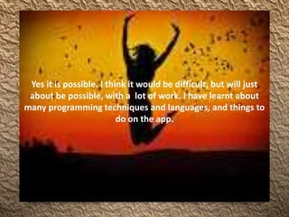 Yes it is possible. I think it would be difficult, but will just
about be possible, with a lot of work. I have learnt about
many programming techniques and languages, and things to
do on the app.
 