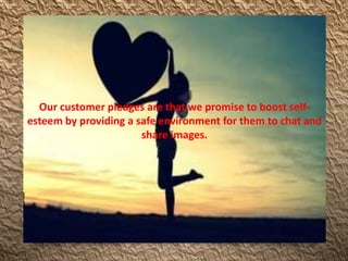 Our customer pledges are that we promise to boost self-
esteem by providing a safe environment for them to chat and
share images.
 