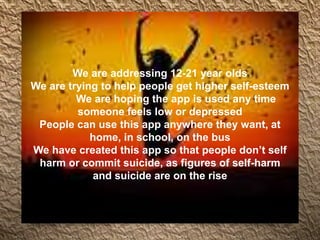 We are addressing 12-21 year olds
We are trying to help people get higher self-esteem
We are hoping the app is used any time
someone feels low or depressed
People can use this app anywhere they want, at
home, in school, on the bus
We have created this app so that people don’t self
harm or commit suicide, as figures of self-harm
and suicide are on the rise
 
