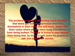 The problem is that it is becoming more common
that teens get bullied, depressed then lock
themselves in their room and self-harm, there have
been cases where people have hung themselves
from being bullied. This app is trying to stop people
from doing that, by being a safe place for people to
talk and share their stories.
 