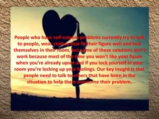 People who have self-esteem problems currently try to talk
to people, wear clothes that fit their figure well and lock
themselves in their room, but some of these solutions don’t
work because most of the time you won’t like your figure
when you’re already upset and if you lock yourself in your
room you’re locking up your feelings. Our key insight is that
people need to talk to others that have been in the
situation to help them overcome their problem.
 