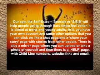 Our app, the Self-Esteem Booster or ‘S.E.B’ will
help people going through hard times feel better, it
is aimed at teens and young adults. In it, you have
your own account and some other options that you
can click on like a chat page and a ‘share your
story’ page with stories from other people. There is
also a mirror page where you can upload or take a
photo of yourself and then there is a ‘HELP’ page,
with Child Line numbers, website links and email.
 