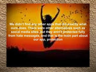 We didn’t find any other apps that did exactly what
ours does. There were other alternatives such as
social media sites, but they aren’t protected fully
from hate messages, and that is the main part about
our app, protection
 