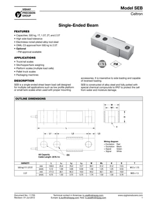 Celtron
www.vpgtransducers.com
1
Model SEB
Technical contact in Americas: lc.usa@vishaypg.com;
Europe: lc.eur@vishaypg.com; Asia: lc.asia@vishaypg.com
Document No.: 11705
Revision: 01-Jul-2012
Single-Ended Beam
FEATURES
•	Capacities: 500 kg, 1T, 1.5T, 2T, and 2.5T
•	High side-load tolerance
•	Electroless nickel-plated-alloy tool steel
•	OIML C3 approval from 500 kg to 2.5T
•	Optional
❍❍ FM approval available
APPLICATIONS
•	Truck/rail scales
•	Silo/hopper/tank weighing
•	Platform scales (multiple load cells)
•	Pallet truck scales
•	Packaging machines
DESCRIPTION
SEB is a single-ended shear beam load cell designed
for multiple cell applications such as low profile platform
or small tank scales when used with proper mounting
accessories. It is insensitive to side loading and capable
of reversed loading.
SEB is constructed of alloy steel and fully potted with
special chemical compounds to IP67 to protect the cell
from water and moisture damage.
OUTLINE DIMENSIONS
W1
W
L
L1 L2 L3
H
T
ØDAll Capacity
Cable Length: 20'/6.1m
CAPACITY L L1 L2 L3 W W1 H D T
500 kg/1T/1.5T/2T
mm 130.0 25.4 76.2 12.7 38.1 31.2 31.2 13.5
M12 x 1.75
(inch) 5.12 1.00 3.00 0.50 1.50 1.25 1.25 0.53
2.5T
mm 171.5 38.1 95.3 19.0 44.2 38.1 38.1 19.8
M20 x 1.5
(inch) 6.75 1.50 3.75 0.75 1.74 1.50 1.50 0.78
Document No.: 11705
Revision: 01-Jul-2012
Model SEB
Single-Ended Beam
 