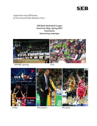  
 Application from SEB banka                                                                          
 for the Annual Public Relations Prize 
  
  
                             SEB Baltic Basketball League 
                             Final Four (Riga, Spring 2007) 
                                       Nomination 
                                Sponsoring campaigns 




  SEB BBL opening                                       Fans 




Poster                             The process ..                       The game
 