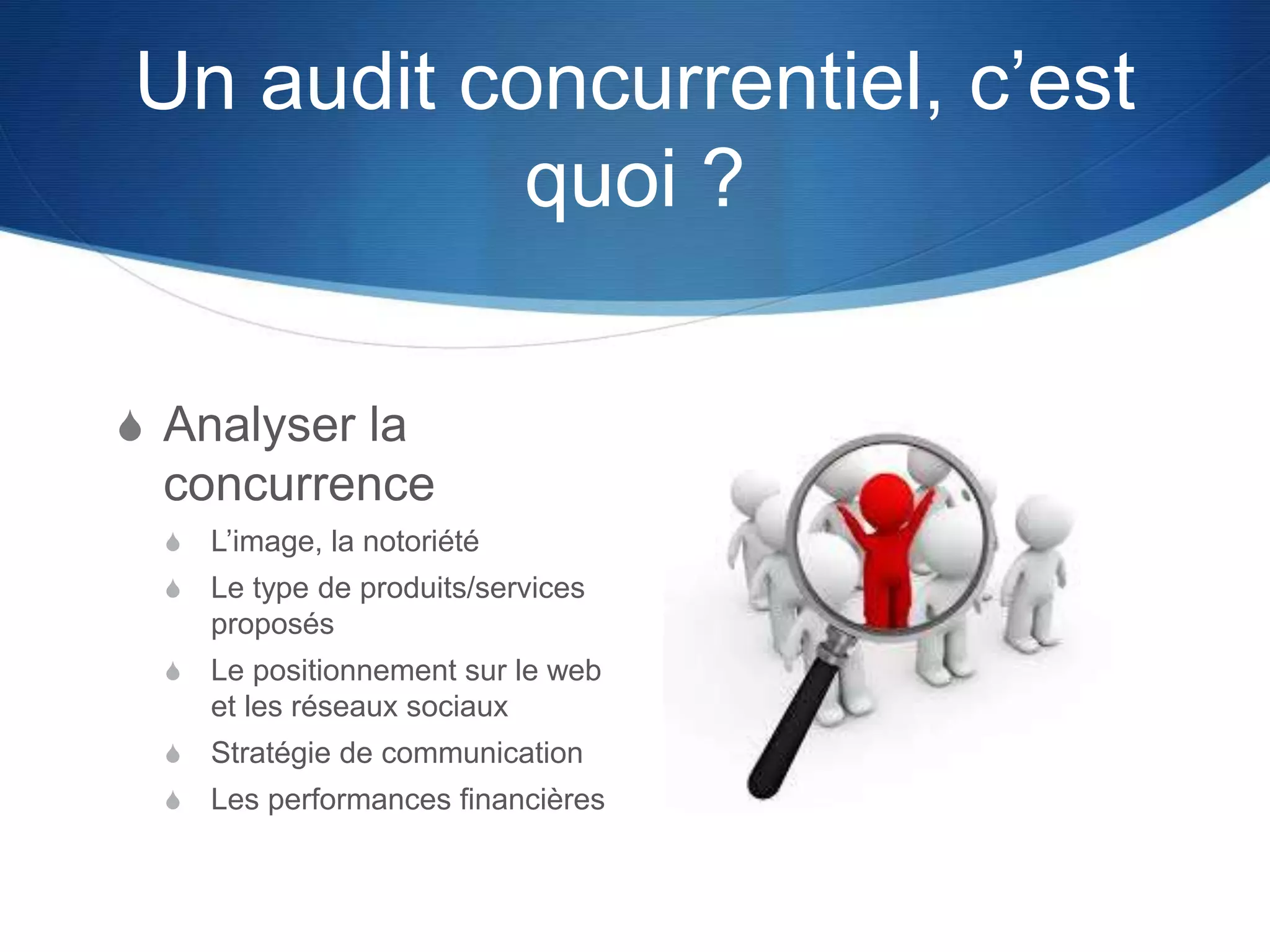 Un audit concurrentiel, c’est
quoi ?
S Analyser la
concurrence
S L’image, la notoriété
S Le type de produits/services
proposés
S Le positionnement sur le web
et les réseaux sociaux
S Stratégie de communication
S Les performances financières
 