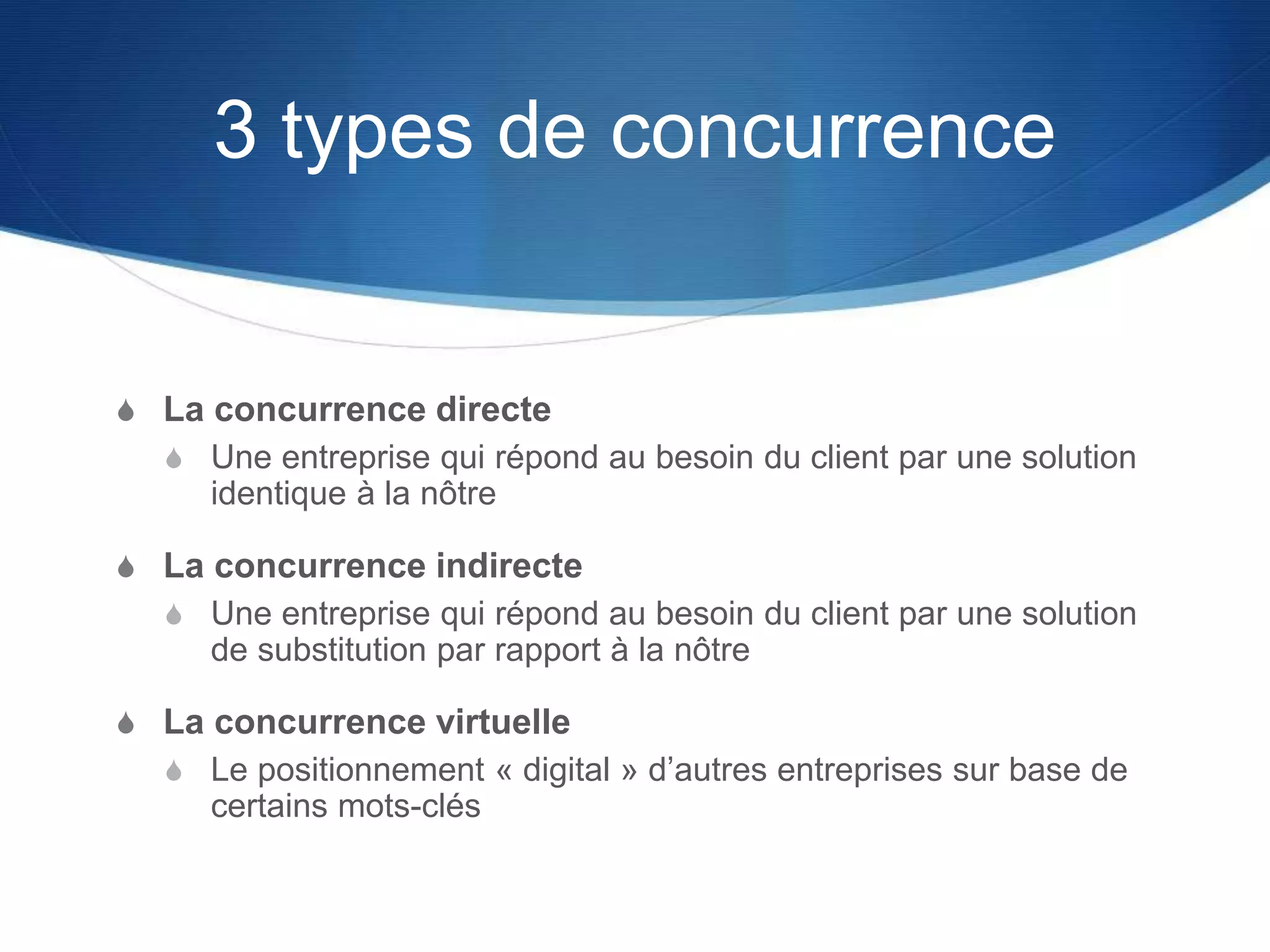 3 types de concurrence
S La concurrence directe
S Une entreprise qui répond au besoin du client par une solution
identique à la nôtre
S La concurrence indirecte
S Une entreprise qui répond au besoin du client par une solution
de substitution par rapport à la nôtre
S La concurrence virtuelle
S Le positionnement « digital » d’autres entreprises sur base de
certains mots-clés
 