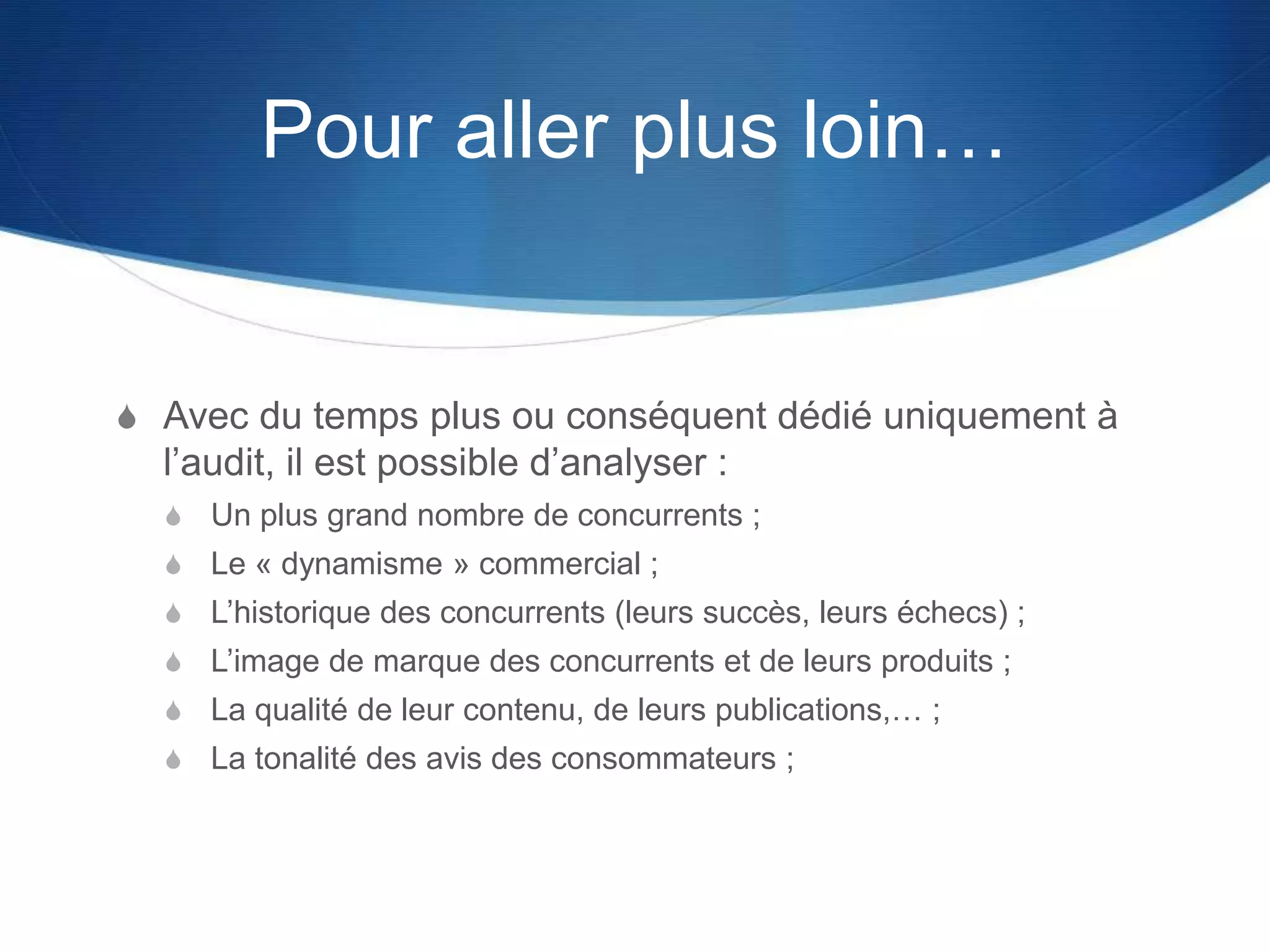 Pour aller plus loin…
S Avec du temps plus ou conséquent dédié uniquement à
l’audit, il est possible d’analyser :
S Un plus grand nombre de concurrents ;
S Le « dynamisme » commercial ;
S L’historique des concurrents (leurs succès, leurs échecs) ;
S L’image de marque des concurrents et de leurs produits ;
S La qualité de leur contenu, de leurs publications,… ;
S La tonalité des avis des consommateurs ;
 