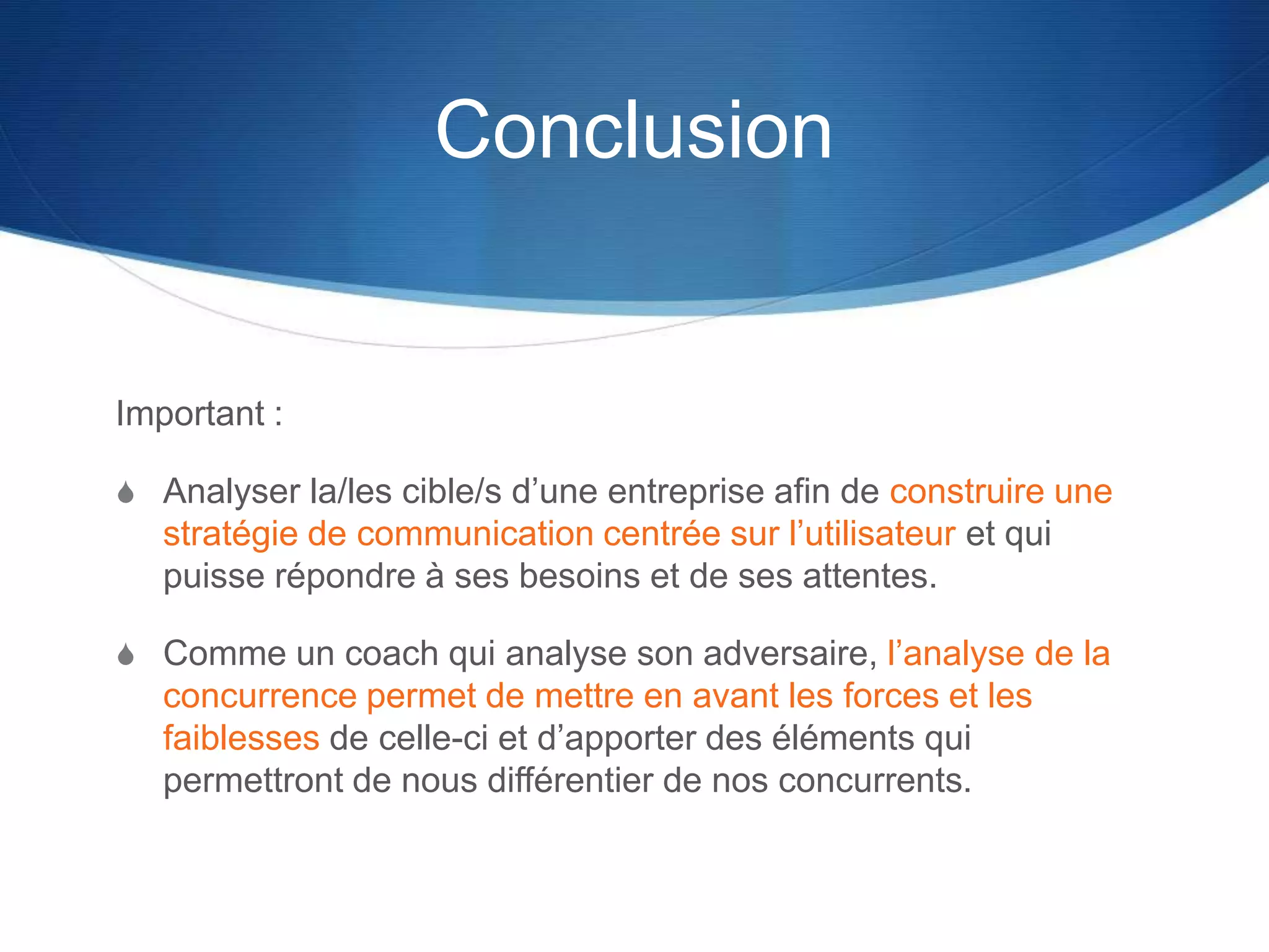 Conclusion
Important :
S Analyser la/les cible/s d’une entreprise afin de construire une
stratégie de communication centrée sur l’utilisateur et qui
puisse répondre à ses besoins et de ses attentes.
S Comme un coach qui analyse son adversaire, l’analyse de la
concurrence permet de mettre en avant les forces et les
faiblesses de celle-ci et d’apporter des éléments qui
permettront de nous différentier de nos concurrents.
 