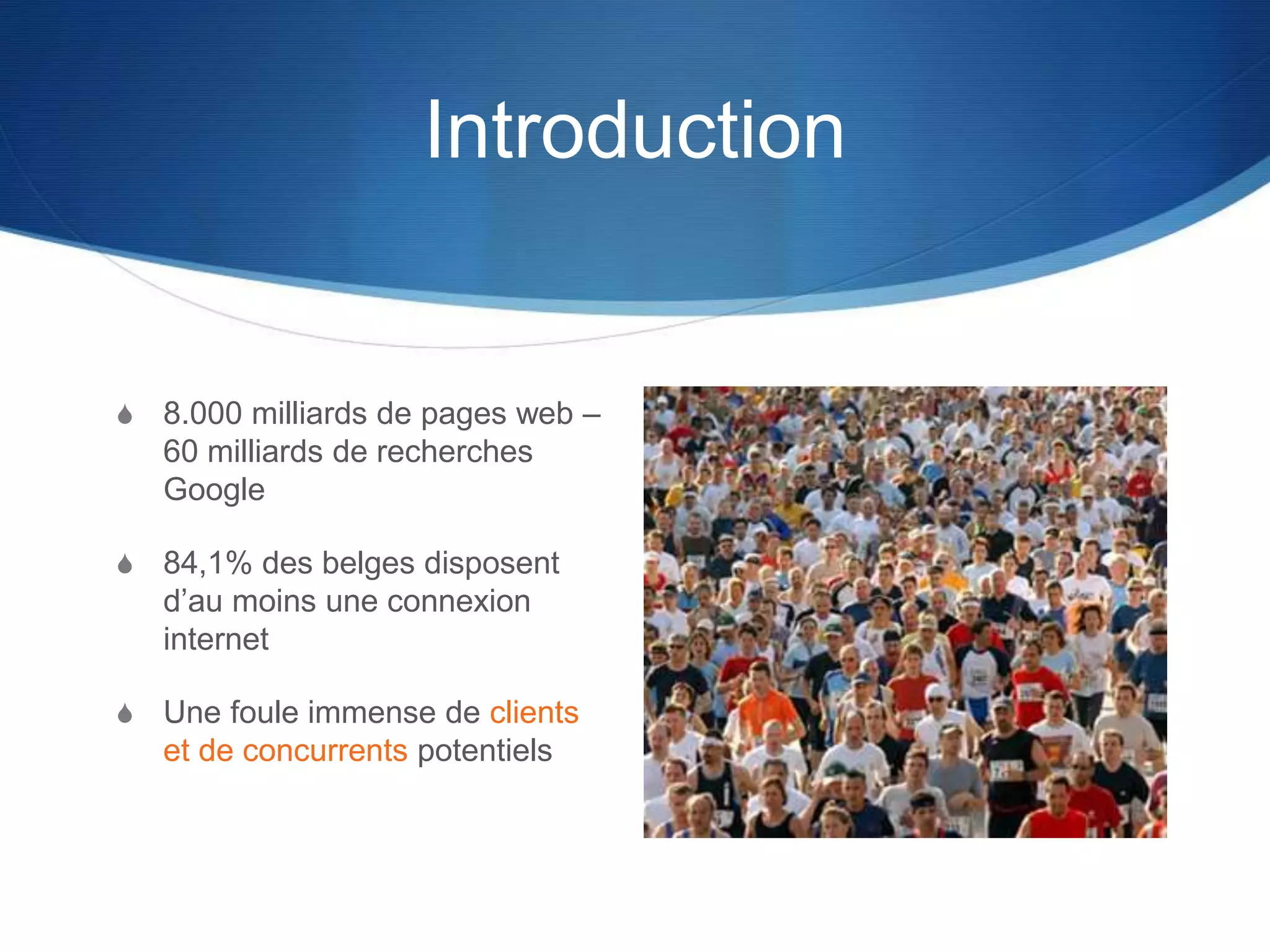 Introduction
S 8.000 milliards de pages web –
60 milliards de recherches
Google
S 84,1% des belges disposent
d’au moins une connexion
internet
S Une foule immense de clients
et de concurrents potentiels
 