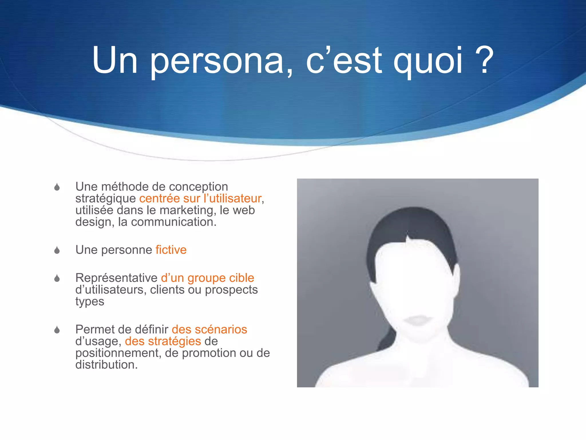 Un persona, c’est quoi ?
S Une méthode de conception
stratégique centrée sur l’utilisateur,
utilisée dans le marketing, le web
design, la communication.
S Une personne fictive
S Représentative d’un groupe cible
d’utilisateurs, clients ou prospects
types
S Permet de définir des scénarios
d’usage, des stratégies de
positionnement, de promotion ou de
distribution.
 