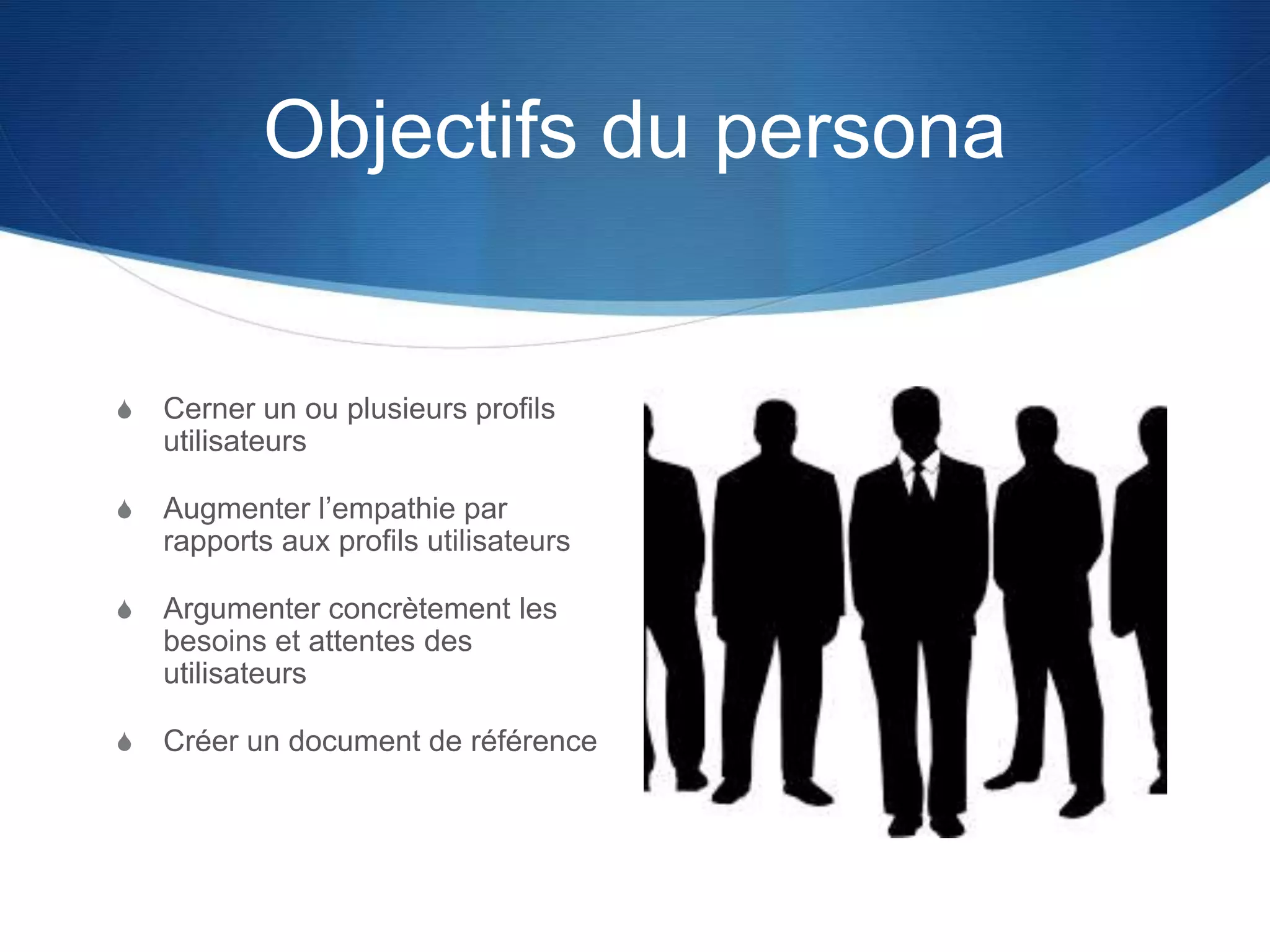 Objectifs du persona
S Cerner un ou plusieurs profils
utilisateurs
S Augmenter l’empathie par
rapports aux profils utilisateurs
S Argumenter concrètement les
besoins et attentes des
utilisateurs
S Créer un document de référence
 