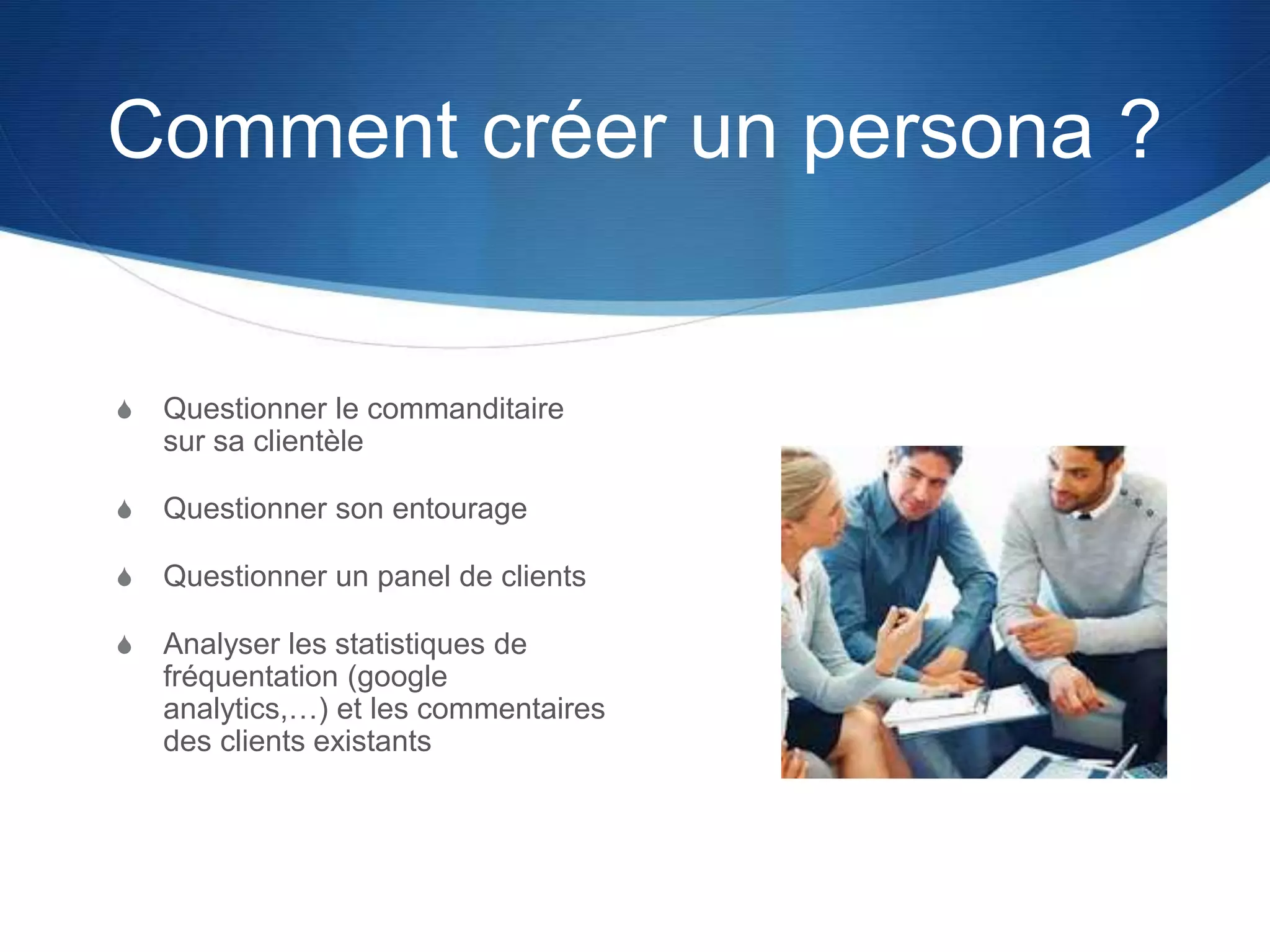 Comment créer un persona ?
S Questionner le commanditaire
sur sa clientèle
S Questionner son entourage
S Questionner un panel de clients
S Analyser les statistiques de
fréquentation (google
analytics,…) et les commentaires
des clients existants
 