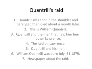 Quantrill's raid
  1. Quantrill was shot in the shoulder and
    paralyzed then died about a month later.
         2. This is William Quantrill.
3. Quantrill and the men that help him burn
                down Lawrence.
          4. The raid on Lawrence.
          5. Quantrill and his men.
6. William Quantrill was born July ,31 1879.
       7. Newspaper about the raid.
 