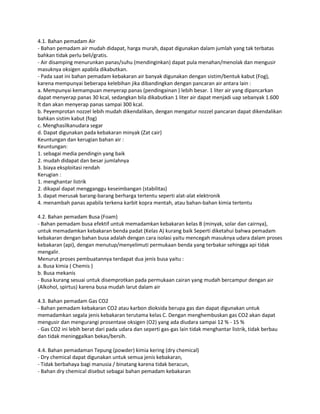 4.1. Bahan pemadam Air
- Bahan pemadam air mudah didapat, harga murah, dapat digunakan dalam jumlah yang tak terbatas
bahkan tidak perlu beli/gratis.
- Air disamping menurunkan panas/suhu (mendinginkan) dapat pula menahan/menolak dan mengusir
masuknya oksigen apabila dikabutkan.
- Pada saat ini bahan pemadam kebakaran air banyak digunakan dengan sistim/bentuk kabut (Fog),
karena mempunyai beberapa kelebihan jika dibandingkan dengan pancaran air antara lain :
a. Mempunyai kemampuan menyerap panas (pendingainan ) lebih besar. 1 liter air yang dipancarkan
dapat menyerap panas 30 kcal, sedangkan bila dikabutkan 1 liter air dapat menjadi uap sebanyak 1.600
lt dan akan menyerap panas sampai 300 kcal.
b. Peyemprotan nozzel lebih mudah dikendalikan, dengan mengatur nozzel pancaran dapat dikendalikan
bahkan sistim kabut (fog)
c. Menghasilkanudara segar
d. Dapat digunakan pada kebakaran minyak (Zat cair)
Keuntungan dan kerugian bahan air :
Keuntungan:
1. sebagai media pendingin yang baik
2. mudah didapat dan besar jumlahnya
3. biaya eksploitasi rendah
Kerugian :
1. menghantar listrik
2. dikapal dapat mengganggu keseimbangan (stabilitas)
3. dapat merusak barang-barang berharga tertentu seperti alat-alat elektronik
4. menambah panas apabila terkena karbit kopra mentah, atau bahan-bahan kimia tertentu
4.2. Bahan pemadam Busa (Foam)
- Bahan pemadam busa efektif untuk memadamkan kebakaran kelas B (minyak, solar dan cairnya),
untuk memadamkan kebakaran benda padat (Kelas A) kurang baik Seperti diketahui bahwa pemadam
kebakaran dengan bahan busa adalah dengan cara isolasi yaitu mencegah masuknya udara dalam proses
kebakaran (api), dengan menutup/menyelimuti permukaan benda yang terbakar sehingga api tidak
mengalir.
Menurut proses pembuatannya terdapat dua jenis busa yaitu :
a. Busa kimia ( Chemis )
b. Busa mekanis
- Busa kurang sesuai untuk disemprotkan pada permukaan cairan yang mudah bercampur dengan air
(Alkohol, spirtus) karena busa mudah larut dalam air
4.3. Bahan pemadam Gas CO2
- Bahan pemadam kebakaran CO2 atau karbon dioksida berupa gas dan dapat digunakan untuk
memadamkan segala jenis kebakaran terutama kelas C. Dengan menghembuskan gas CO2 akan dapat
mengusir dan mengurangi prosentase oksigen (O2) yang ada diudara sampai 12 % - 15 %
- Gas CO2 ini lebih berat dari pada udara dan seperti gas-gas lain tidak menghantar listrik, tidak berbau
dan tidak meninggalkan bekas/bersih.
4.4. Bahan pemadaman Tepung (powder) kimia kering (dry chemical)
- Dry chemical dapat digunakan untuk semua jenis kebakaran,
- Tidak berbahaya bagi manusia / binatang karena tidak beracun,
- Bahan dry chemical disebut sebagai bahan pemadam kebakaran
 