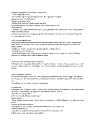 yang berfungsi ganda (multi purpose extinguisher),
- Tidak menghantar listrik,
- Powder berfungsi mengikat oksigen (isolasi) dan juga dapat mengikat
gas-gas lain yang membahayakan,
- Dapat menurunkan suhu,
- Mudah dibersihkan dan tidak merusak alat-alat,
Cara penggunaanya dry chemical hampir sama dengan gas CO2 yaitu
sebagai berikut :
1. Pertama harus diperhatikan adanya/arah angin, jika angin bertiup terlalu kuat maka penggunaa dry
chemical ini tidak efisien,
2. Arahkan pancaran pemotong nyala api dan usahakan dapat terbentuk semacam awan/asap untuk
menutup nyala api tersebut
- Alat Pemadam Kebakaran
Agar penggunaan bahan-bahan pemadam kebakaran benar-benar mencapai sasaran dengan tepat,
cepat, aman dan ekonomis, maka perlu diciptakan berbagai macam-macam peralatan pemadam
kebakaran baik
yang berupa instalasi maupun tabung-tabung dalam berbagai ukuran.
- Instalasi Pemadam Kebakaran
Instalasi ini dipasang pada bangunan atau ruangan-ruangan tertentu seperti di Hotel-hotel besar,
perkantoran, gudang, pabrik juga pada kapal - kapal.
- Instalasi pompa pemadam kebakaran tetap
Bahan pemadam yang digunakan adalah air yang diisap dengan pompa dari laut, sungai, sumur, kolam
maupun tangki air, dialirkan melalui pipa serta menyemprotkan melalui selang dan pipa penyemprot
(Nozzle)
- Pipa Penyemprot ( Nozzle )
Pipa penyemprot pada saat ini ada 2 macam yaitu yang pertama disebut nozzle tunggal, sedangkan
macam yang lain disebut nozzle serba guna (all purpose nozzle) dapat berfungsi untuk memancarkan
dan
mengabutkan air serta dapa menahan keluarnya air.
- Instalasi CO2
Bahan pemadam kebakaran gas CO2 adalah bahan pemadam yang sangat efektif untuk memadamkan
api kelas C, namun dapat juga digunakan untuk kelas A maupun kelas B.
- Portable Fire Extinguisher
( Alat-alat pemadam kebakaran jinjingan )
Syarat-syarat :
- Isi yang dapat dijinjing antara 9 liter (2 galon) sampai dengan 13,5 liter( 3 galon ) dan warnanya harus
merah,
- Diperiksa/diuji secara teratur
- Dipergunakan pada ruangan tertentu dan ditempatkan pada ruangan itu
Ketentuan-ketentuan :
1. Larutannya tak boleh mengendap atau menjadi kristal atau cepat beku
2. Dilarang merusak tabung atau alat-alat lain
 