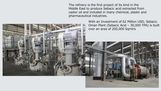 The refinery is the first project of its kind in the
Middle East to produce Sebacic acid extracted from
castor oil and included in many chemical, plastic and
pharmaceutical industries.
With an Investment of 62 Million USD, Sebacic
Oman Plant (Sebacic Acid – 30,000 TPA) is built
over an area of 200,000 Sqmtrs
 