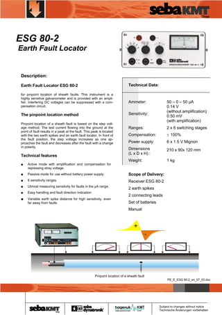 ESG 80-2
Earth Fault Locator

Description:
Earth Fault Locator ESG 80-2

Technical Data:

for pinpoint location of sheath faults. This instrument is a
highly sensitive galvanometer and is provided with an amplifier. Interfering DC voltages can be suppressed with a compensation circuit.

Ammeter:

The pinpoint location method

Sensitivity:

Pinpoint location of a sheath fault is based on the step voltage method. The test current flowing into the ground at the
point of fault results in a peak at the fault. This peak is located
with the two earth spikes and an earth fault locator. In front of
the fault position, the step voltage increases as one approaches the fault and decreases after the fault with a change
in polarity.

Technical features

50 – 0 – 50 µA
0.14 V
(without amplification)
0.50 mV
(with amplification)

Ranges:

2 x 6 switching stages

Compensation:

± 100%

Power supply:

6 x 1.5 V Mignon

Dimensions
(L x D x H) :

210 x 90x 120 mm

Weight:

1 kg

■

Active mode with amplification and compensation for
repressing stray voltage.

■

Passive mode for use without battery power supply

Scope of Delivery:

■

6 sensitivity ranges

Receiver ESG 80-2

■

Utmost measuring sensitivity for faults in the µA range.

2 earth spikes

■

Easy handling and fault direction indication

■

Variable earth spike distance for high sensitivity, even
far away from faults

2 connecting leads
Set of batteries
Manual

¢

Pinpoint location of a sheath fault
PE_E_ESG 80-2_en_07_03.doc
WWW.CABLEJOINTS.CO.UK
THORNE & DERRICK UK
TEL 0044 191 490 1547 FAX 0044 477 5371
TEL 0044 117 977 4647 FAX 0044 977 5582
WWW.THORNEANDDERRICK.CO.UK

Subject to changes without notice
Technische Änderungen vorbehalten

 