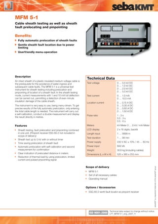 MFM 5-1

WWW.CABLEJOINTS.CO.UK
THORNE & DERRICK UK
TEL 0044 191 490 1547 FAX 0044 477 5371
TEL 0044 117 977 4647 FAX 0044 977 5582
WWW.THORNEANDDERRICK.CO.UK

Cable sheath testing as well as sheath
fault prelocating and pinpointing

Beneﬁts:
Fully automatic prelocation of sheath faults
Gentle sheath fault location due to power
limiting
Userfriendly menu-operation

Description
An intact sheath of a plastic insulated medium voltage cable is
the prerequisite for the avoidance of water ingress and
subsequent cable faults. The MFM 5-1 is a universal test
instrument for sheath testing including prelocation and
pinpointing of location of a sheath fault. In the sheath testing
mode, current measurements with 1 and 10 mA full deﬂection
can be carried out, permitting a detection of even minute
insulation damage of the cable sheath.

Technical Data
0 … 0.5 kV DC
0 … 1.0 kV DC
0 … 2.0 kV DC
0 … 5.0 kV DC

Test current

0 … 1.0 mA
0 … 10.0 mA

Location current

0 … 0.15 A DC
0 … 0.30 A DC
0 … 0.60 A DC
0 … 1.50 A DC

Pulse ratio

1:3s
0.5 : 3 s
0.5 : 6 s

Meters

kV-Meter 0 … 6 kV / mA-Meter

LCD display

2 x 16 digits, backlit

Length input

1 … 9999 m

Test duration

1 … 99 min

Power supply

230 V AC ± 10% / 45 … 60 Hz

Automatic prelocation with self-calibration and second
measurement for conﬁrmation

Power input

600 VA

Weight

30.6 kg (including cables)

Clear indication of prelocated distance in meters

Dimensions (L x W x H)

520 x 385 x 255 mm

The instrument is very easy to use, being menu-driven. To get
precise results of the fully automatic prelocation, only entering
the total cable length is needed. The instrument will carry out
a self-calibration, conduct a double measurement and display
the result directly in metres.

Features
Sheath testing, fault prelocation and pinpointing combined
in one unit. (Pinpoint receiver ESG 80-2 not included in
scope of delivery)
Sheath test up to 5 kV with or without timer
Time saving prelocation of sheath fault

Reduction of thermal load by using prelocation, limited
current and pulsed pinpointing signal

Scope of delivery
MFM 5-1
Set of all necessary cables
Operating manual

Options / Accessories
ESG 80-2 earth fault locator as pinpoint receiver

ISO 9001:2000

sebaKMT is a registered trademark of the sebaKMT group

Test voltage

Technical data subject to change without notice.
LFT_MFM 5-1_eng_2007_11

 