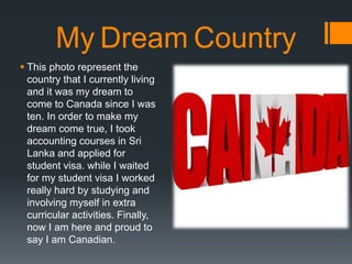 My Dream Country
? This photo represent the
country that I currently living
and it was my dream to
come to Canada since I was
ten. In order to make my
dream come true, I took
accounting courses in Sri
Lanka and applied for
student visa. while I waited
for my student visa I worked
really hard by studying and
involving myself in extra
curricular activities. Finally,
now I am here and proud to
say I am Canadian.
 