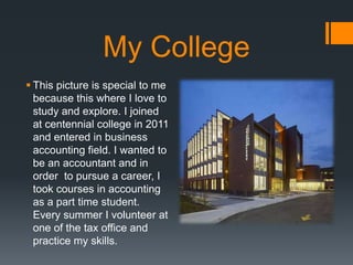 My College
? This picture is special to me
because this where I love to
study and explore. I joined
at centennial college in 2011
and entered in business
accounting field. I wanted to
be an accountant and in
order to pursue a career, I
took courses in accounting
as a part time student.
Every summer I volunteer at
one of the tax office and
practice my skills.
 