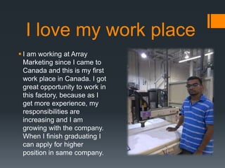 I love my work place
? I am working at Array
Marketing since I came to
Canada and this is my first
work place in Canada. I got
great opportunity to work in
this factory, because as I
get more experience, my
responsibilities are
increasing and I am
growing with the company.
When I finish graduating I
can apply for higher
position in same company.
 