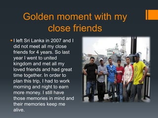 Golden moment with my
close friends
? I left Sri Lanka in 2007 and I
did not meet all my close
friends for 4 years. So last
year I went to united
kingdom and met all my
loved friends and had great
time together. In order to
plan this trip, I had to work
morning and night to earn
more money. I still have
those memories in mind and
their memories keep me
alive.
 