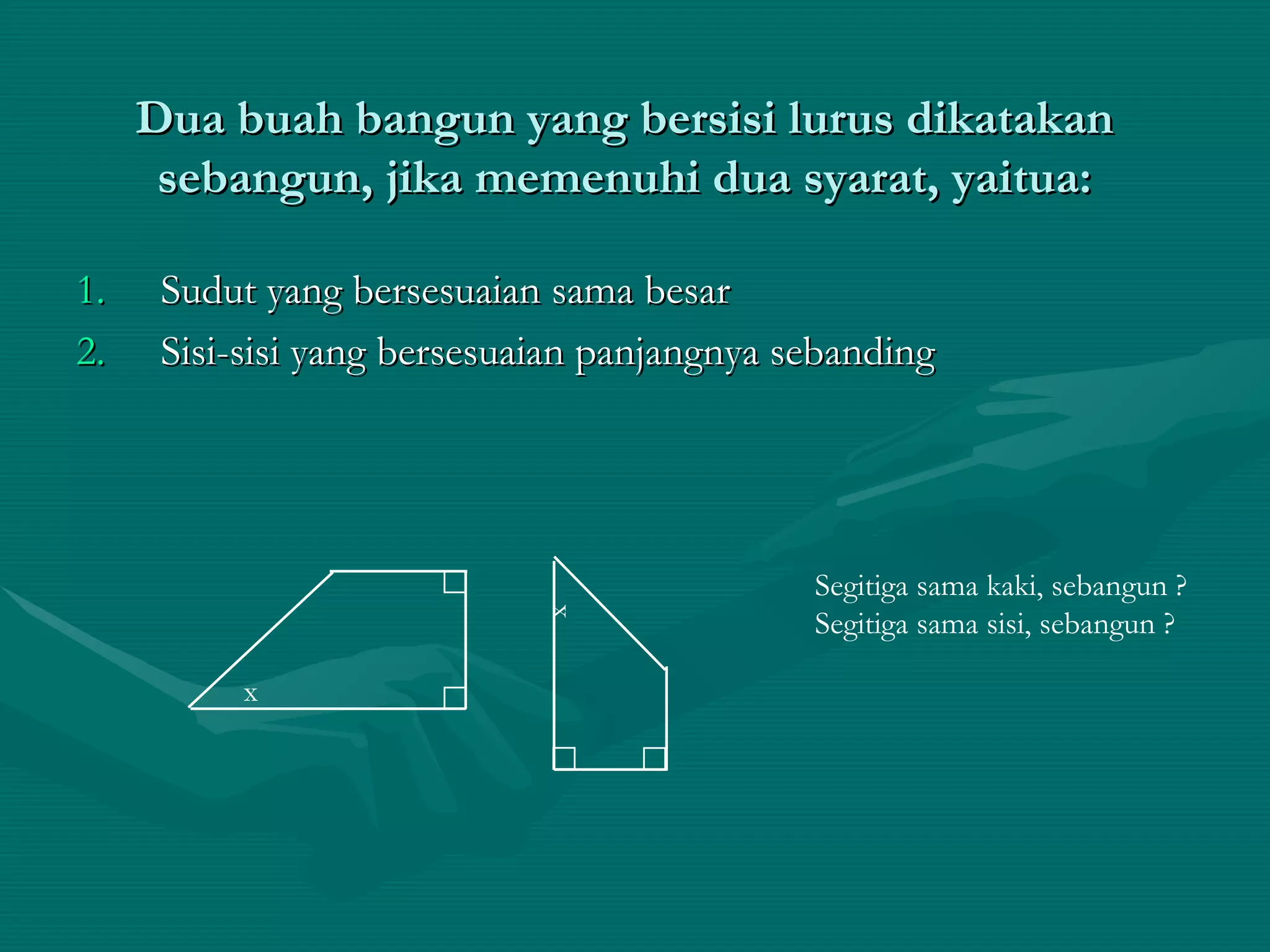 Dua buah bangun yang bersisi lurus dikatakan sebangun, jika memenuhi dua syarat, yaitua: Sudut yang bersesuaian sama besar Sisi-sisi yang bersesuaian panjangnya sebanding x Segitiga sama kaki, sebangun ? Segitiga sama sisi, sebangun ? x 