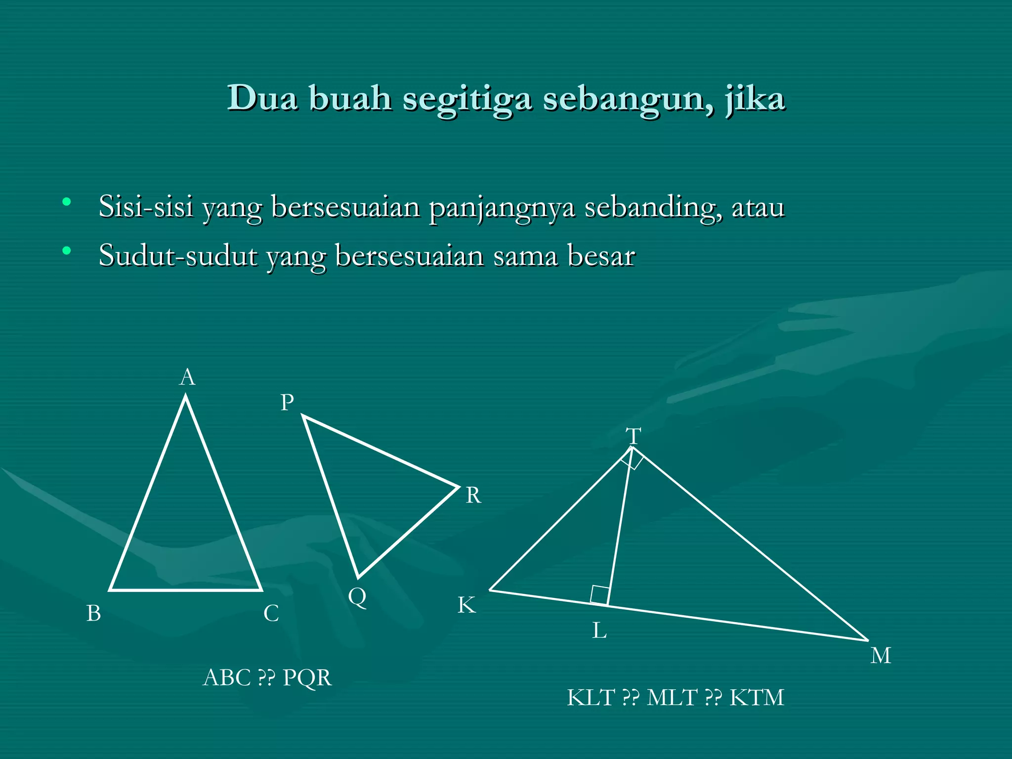 Dua buah segitiga sebangun, jika Sisi-sisi yang bersesuaian panjangnya sebanding, atau Sudut-sudut yang bersesuaian sama besar A R Q P C B M L K T ABC ?? PQR KLT ?? MLT ?? KTM 