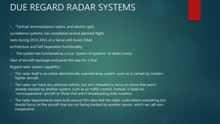 DUE REGARD RADAR SYSTEMS
 “Tactical reconnaissance radars, and electro-optic
surveillance systems, has completed several planned flight
tests during 2013-2015 of a Sense and Avoid (SAA)
architecture and Self Separation functionality.
 The system has functioned as a true "system of systems" to detect every
class of aircraft equipage and paves the way for a Due
Regard radar system capability.”
 The radar itself is an active electronically scanned array system, such as is carried by modern
fighter aircraft.
 The radar can track any airborne vehicle, but isn’t intended to focus on those that aren’t
already tracked by another system, such as air traffic control. Instead, it looks for
“noncooperative” aircraft or those that aren’t broadcasting their location.
 The radar requirements were built around this idea that the radar could detect everything but
should focus on the aircraft that are not being tracked by another sensor, which we call non-
cooperative.
 