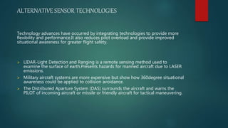 ALTERNATIVE SENSOR TECHNOLOGIES
Technology advances have occurred by integrating technologies to provide more
flexibility and performance.It also reduces pilot overload and provide improved
situational awareness for greater flight safety.
 LIDAR-Light Detection and Ranging is a remote sensing method used to
examine the surface of earth.Presents hazards for manned aircraft due to LASER
emissions.
 Military aircraft systems are more expensive but show how 360degree situational
awareness could be applied to collision avoidance.
 The Distributed Aparture System (DAS) surrounds the aircraft and warns the
PILOT of incoming aircraft or missile or friendly aircraft for tactical maneuvering.
 