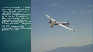 A follow on system to TCAS called
the Airborne Collision Avoidance
System X(ACASX) has in recent
years been the focus of a
consortium of organizations formed
by the FAA. MIT laboratory has
been developing algorithms that
specifically address trajectory
prediction errors caused by sensors
currently available to TCAS systems.
The ACAS X systems will be
incorporating this type of improved
prediction algorithm.
 