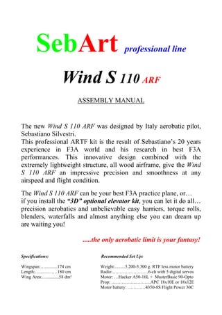 SebArt professional line
Wind S 110 ARF
ASSEMBLY MANUAL
The new Wind S 110 ARF was designed by Italy aerobatic pilot,
Sebastiano Silvestri.
This professional ARTF kit is the result of Sebastiano’s 20 years
experience in F3A world and his research in best F3A
performances. This innovative design combined with the
extremely lightweight structure, all wood airframe, give the Wind
S 110 ARF an impressive precision and smoothness at any
airspeed and flight condition.
The Wind S 110 ARF can be your best F3A practice plane, or…
if you install the “3D” optional elevator kit, you can let it do all…
precision aerobatics and unbelievable easy harriers, torque rolls,
blenders, waterfalls and almost anything else you can dream up
are waiting you!
.....the only aerobatic limit is your fantasy!
Specifications: Recommended Set Up:
Wingspan:…...........174 cm Weight:.........3.200-3.300 g. RTF less motor battery
Length:…........……180 cm Radio:……………………6-ch with 5 digital servos
Wing Area:…...........58 dm² Motor: …Hacker A50-16L + MasterBasic 90-Opto
Prop: ……………..……….APC 18x10E or 18x12E
Motor battery: …………4350-8S Flight Power 30C
 