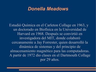 Donella Meadows Estudió Química en el Carleton Collage en 1963, y un doctorado en Biofísica en la Universidad de Harvard en 1968. Después se convirtió en investigadora del MIT, donde colaboró cercanamente a Jay Forrester, quien desarrolló la dinámica de sistemas y del principio de almacenamiento magnético para las computadoras. A partir de 1972 dio clases en el Dartmouth Collage por 29 años. 