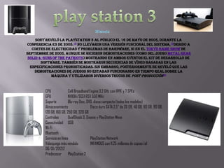 Sony reveló la PlayStation 3 al público el 16 de mayo de 2005, durante la
conferencia E3 de 2005.18 No llevaron una versión funcional del sistema, 19debido a
   cortes de electricidad y problemas de hardware, ni en el Tokyo Game Show de
septiembre de 2005, aunque se hicieron demostraciones (como del juego Metal Gear
 Solid 4: Guns of the Patriots) mostrando en ambos eventos el kit de desarrollo de
        software. También se mostraron secuencias de vídeo basadas en las
  especificaciones pronosticadas. Sin embargo, posteriormente se reveló que las
    demostraciones de juegos no estaban funcionando en tiempo real sobre la
              máquina y utilizaron diversos trucos de post-producción20



         CPU              Cell Broadband Engine 3,2 GHz con 1PPE y 7 SPEs
         GPU              NVIDIA/SCEI RSX 550 MHz
         Soporte          Blu-ray Disc, DVD, disco compacto (todos los modelos)
         Almacenamiento                   Disco duro SATA 2,5" de 20 GB, 40 GB, 60 GB, 80 GB,
         120 GB, 160 GB, 250 GB, 320 GB
         Controles        DualShock 3, Sixaxis y PlayStation Move
         Conectividad USB
         Wi-Fi
         Bluetooth
         Servicio en línea                PlayStation Network
         Videojuego más vendido           INFAMOUS con 11.25 millones de copias (al
         06/01/2012)2
         Predecesor PlayStation 2
 