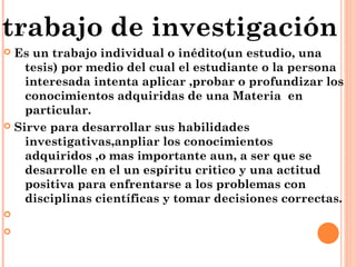 .
 Es un trabajo individual o inédito(un estudio, una
tesis) por medio del cual el estudiante o la persona
interesada intenta aplicar ,probar o profundizar los
conocimientos adquiridas de una Materia en
particular.
 Sirve para desarrollar sus habilidades
investigativas,anpliar los conocimientos
adquiridos ,o mas importante aun, a ser que se
desarrolle en el un espíritu critico y una actitud
positiva para enfrentarse a los problemas con
disciplinas científicas y tomar decisiones correctas.


trabajo de investigación
 
