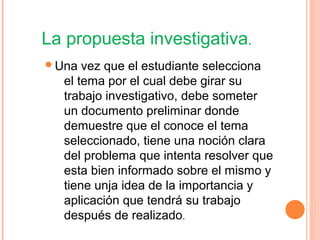 La propuesta investigativa.
Una vez que el estudiante selecciona
el tema por el cual debe girar su
trabajo investigativo, debe someter
un documento preliminar donde
demuestre que el conoce el tema
seleccionado, tiene una noción clara
del problema que intenta resolver que
esta bien informado sobre el mismo y
tiene unja idea de la importancia y
aplicación que tendrá su trabajo
después de realizado.
 