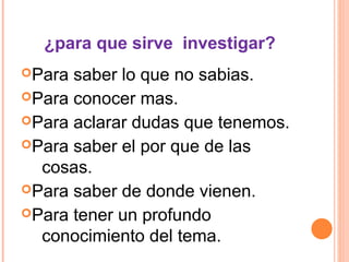 ¿para que sirve investigar?
Para saber lo que no sabias.
Para conocer mas.
Para aclarar dudas que tenemos.
Para saber el por que de las
cosas.
Para saber de donde vienen.
Para tener un profundo
conocimiento del tema.
 