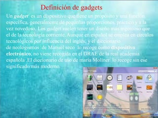 Definición de gadgets
Un gadget es un dispositivo que tiene un propósito y una función
específica, generalmente de pequeñas proporciones, práctico y a la
vez novedoso. Los gadget suelen tener un diseño más ingenioso que
el de la tecnología corriente.Aunque en español se emplea en círculos
tecnológicos por influencia del inglés, y el diccionario
de neologismos de Manuel seco lo recoge como dispositivo
electrónico, no viene recogida en el DRAE de la real academia
española .El diccionario de uso de maría Moliner lo recoge sin ese
significado más moderno.
 