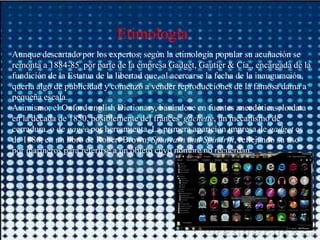 Etimología
Aunque descartado por los expertos, según la etimología popular su acuñación se
remonta a 1884-85 por parte de la empresa Gadget, Gautier & Cía., encargada de la
fundición de la Estatua de la libertad que, al acercarse la fecha de la inauguración,
quería algo de publicidad y comenzó a vender reproducciones de la famosa dama a
pequeña escala.
Asimismo, el Oxford english Dictionary, basándose en fuentes anecdóticas, lo data
en la década de 1850, posiblemente del frances gâchette, un mecanismo de
cerradura, o de gagée por herramienta. La primera aparición impresa de gadget es
de 1886, en un libro de Robert Brown, Spunyarn and Spindrift, reflejando su uso
por marineros para referirse a un objeto cuyo nombre no recuerdan.
 