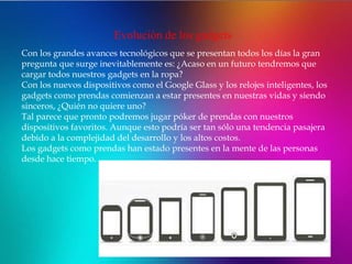 Evolución de los gadgets
Con los grandes avances tecnológicos que se presentan todos los días la gran
pregunta que surge inevitablemente es: ¿Acaso en un futuro tendremos que
cargar todos nuestros gadgets en la ropa?
Con los nuevos dispositivos como el Google Glass y los relojes inteligentes, los
gadgets como prendas comienzan a estar presentes en nuestras vidas y siendo
sinceros, ¿Quién no quiere uno?
Tal parece que pronto podremos jugar póker de prendas con nuestros
dispositivos favoritos. Aunque esto podría ser tan sólo una tendencia pasajera
debido a la complejidad del desarrollo y los altos costos.
Los gadgets como prendas han estado presentes en la mente de las personas
desde hace tiempo.
 