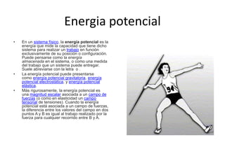 Energia potencial
• En un sistema físico, la energía potencial es la
energía que mide la capacidad que tiene dicho
sistema para realizar un trabajo en función
exclusivamente de su posición o configuración.
Puede pensarse como la energía
almacenada en el sistema, o como una medida
del trabajo que un sistema puede entregar.
Suele abreviarse con la letra o .
• La energía potencial puede presentarse
como energía potencial gravitatoria, energía
potencial electrostática, y energía potencial
elástica.
• Más rigurosamente, la energía potencial es
una magnitud escalar asociada a un campo de
fuerzas (o como en elasticidad un campo
tensorial de tensiones). Cuando la energía
potencial está asociada a un campo de fuerzas,
la diferencia entre los valores del campo en dos
puntos A y B es igual al trabajo realizado por la
fuerza para cualquier recorrido entre B y A.
 