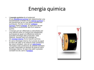 Energia quimica
• L'energia química és el potencial
d'una substància química per experimentar una
transformació a través d'una reacció química o,
de transformar-se en una altres substàncies
químiques. Formar o trencar enllaços
químics implica energia, la qual pot o bé ser
absorbida o evolucionar des d'un sistema
químic.
• L'energia pot ser alliberada (o absorbida) per
una reacció entre un conjunt de substàncies
químiques és igual a la diferència entre la
quantitat d'energia dels productes i dels
reactius. Aquest canvi en energia es
diu energia interna d'una reacció química.
• El canvi d'energia interna d'un procés és igual
al canvi de calor si es mesura sota condicions
de volum constant, com en un calorímetre.
Tanmateix sota condicions de pressió constant
la calor mesurada no sempre és igual al canvi
d'energia interna. El canvi de calor a pressió
constant es diu canvi d'entalpia.
 