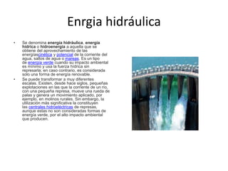 Enrgia hidráulica
• Se denomina energía hidráulica, energía
hídrica o hidroenergía a aquella que se
obtiene del aprovechamiento de las
energíascinética y potencial de la corriente del
agua, saltos de agua o mareas. Es un tipo
de energía verde cuando su impacto ambiental
es mínimo y usa la fuerza hídrica sin
represarla; en caso contrario, es considerada
solo una forma de energía renovable.
• Se puede transformar a muy diferentes
escalas. Existen, desde hace siglos, pequeñas
explotaciones en las que la corriente de un río,
con una pequeña represa, mueve una rueda de
palas y genera un movimiento aplicado, por
ejemplo, en molinos rurales. Sin embargo, la
utilización más significativa la constituyen
las centrales hidroeléctricas de represas,
aunque estas no son consideradas formas de
energía verde, por el alto impacto ambiental
que producen.
 